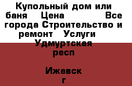 Купольный дом или баня  › Цена ­ 68 000 - Все города Строительство и ремонт » Услуги   . Удмуртская респ.,Ижевск г.